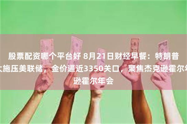 股票配资哪个平台好 8月21日财经早餐：特朗普加大施压美联储，金价逼近3350关口，聚焦杰克逊霍尔年会
