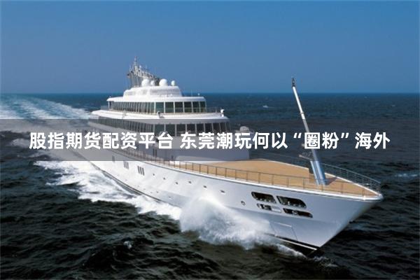股指期货配资平台 东莞潮玩何以“圈粉”海外