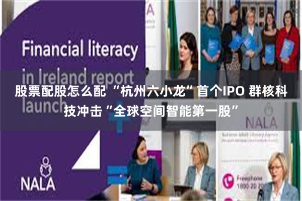 股票配股怎么配 “杭州六小龙”首个IPO 群核科技冲击“全球空间智能第一股”