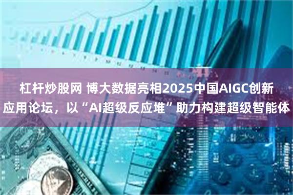 杠杆炒股网 博大数据亮相2025中国AIGC创新应用论坛，以“AI超级反应堆”助力构建超级智能体