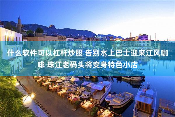 什么软件可以杠杆炒股 告别水上巴士迎来江风咖啡 珠江老码头将变身特色小店