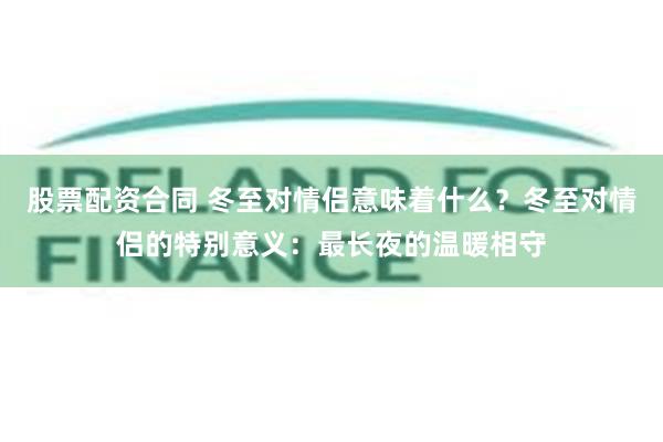 股票配资合同 冬至对情侣意味着什么？冬至对情侣的特别意义：最长夜的温暖相守