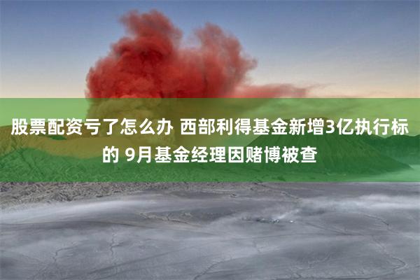 股票配资亏了怎么办 西部利得基金新增3亿执行标的 9月基金经理因赌博被查