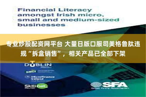 专业炒股配资网平台 大量日版口服司美格鲁肽违规“拆盒销售”,相关产品已全部下架