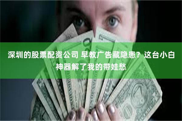 深圳的股票配资公司 早教广告藏隐患？这台小白神器解了我的带娃愁