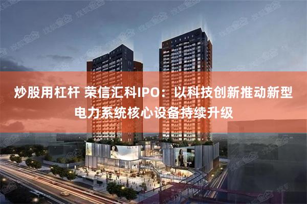 炒股用杠杆 荣信汇科IPO:以科技创新推动新型电力系统核心设备持续升级