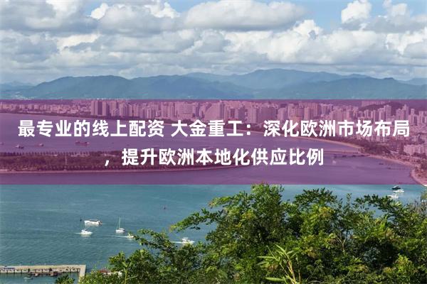 最专业的线上配资 大金重工：深化欧洲市场布局，提升欧洲本地化供应比例