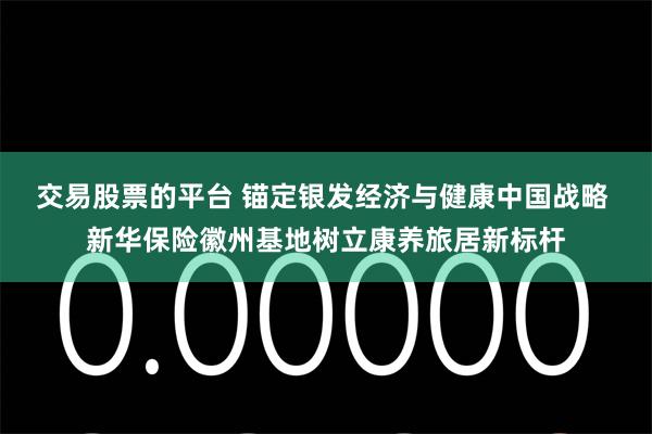 交易股票的平台 锚定银发经济与健康中国战略 新华保险徽州基地树立康养旅居新标杆