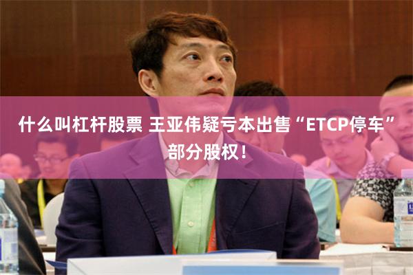什么叫杠杆股票 王亚伟疑亏本出售“ETCP停车”部分股权！