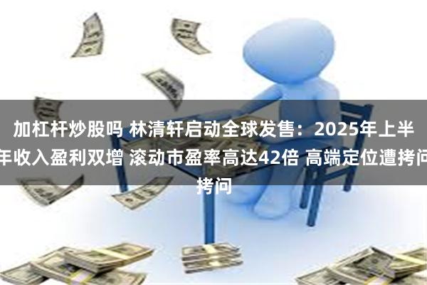 加杠杆炒股吗 林清轩启动全球发售：2025年上半年收入盈利双增 滚动市盈率高达42倍 高端定位遭拷问